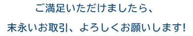 ご満足いただけましたら、末永いお取引、よろしくお願いします!